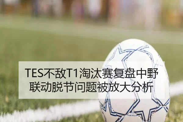TES不敌T1淘汰赛复盘中野联动脱节问题被放大分析
